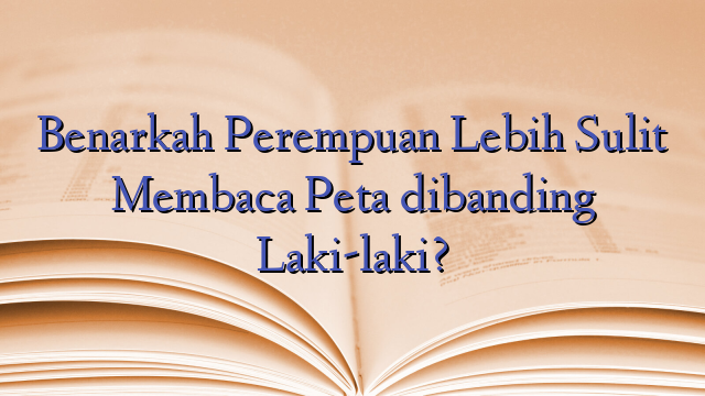 Benarkah Perempuan Lebih Sulit Membaca Peta dibanding Laki-laki?